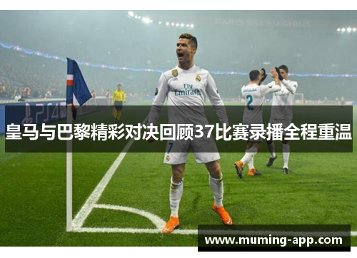 皇马与巴黎精彩对决回顾37比赛录播全程重温